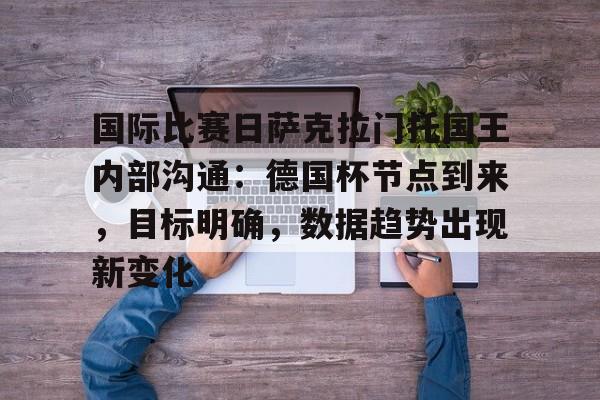 lol live-关于国际比赛日萨克拉门托国王内部沟通：德国杯节点到来，目标明确，数据趋势出现新变化的信息